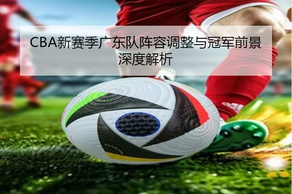 CBA新赛季广东队阵容调整与冠军前景深度解析